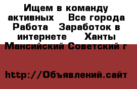 Ищем в команду активных. - Все города Работа » Заработок в интернете   . Ханты-Мансийский,Советский г.